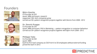 Founders
Björn Goerke
Co-Founder & CEO
quant. MBA and quant. research
supported 100+ tech companies grow
carried out 50+ pattern recognition projects together with Dennis from 2008 - 2012
Dr. Dennis Proppe
Co-Founder & CTO
quant. MBA and quant. PhD in Marketing → pattern recognition in customer behaviour
carried out 50+ pattern recognition projects together with Björn from 2008 - 2012
Philippe Take
Co-Founder & CSO
quant. MBA
built his first SaaS company as CSO from 6 to 50 employees without external funding
joined the team in 2012
 