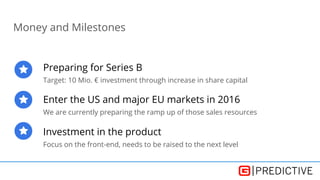 Money and Milestones
Preparing for Series B
Target: 10 Mio. € investment through increase in share capital
Enter the US and major EU markets in 2016
We are currently preparing the ramp up of those sales resources
Investment in the product
Focus on the front-end, needs to be raised to the next level
 