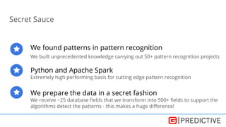 Secret Sauce
We found patterns in pattern recognition
We built unprecedented knowledge carrying out 50+ pattern recognition projects
Python and Apache Spark
Extremely high performing basis for cutting edge pattern recognition
We prepare the data in a secret fashion
We receive ~25 database fields that we transform into 500+ fields to support the
algorithms detect the patterns - this makes a huge difference!
 