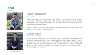 ChangeforCauseTM
11
Team
Teddy Stanowski
CEO & Founder
Teddy has been an entrepreneur since 2009. In industries such as internet
marketing, alcohol beverage, restaurant, and the pet industries, Teddy brings
experience and superior knowledge on all levels within marketing, finances,
system efficiencies and sales.
Teddy’s desire is to make an impact on the world and that is what drives his
passion in seeing this venture succeed.
Calvin Mann
CTO & Business Development
Calvin Mann’s background has primarily been in Software Development and
Business Development. He’s been a lead developer of a software team for over 6
years as well as mentoring new hires and taking part in the software planning
process. He has previous experience as a co-founder of a startup company,
PupCrate.com. Calvin is a focused entrepreneur and strives to educate himself in
the language of business.
 