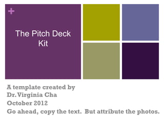 +
    The Pitch Deck
          Kit




A template created by
Dr. Virginia Cha
October 2012
Go ahead, copy the text. But attribute the photos.
 