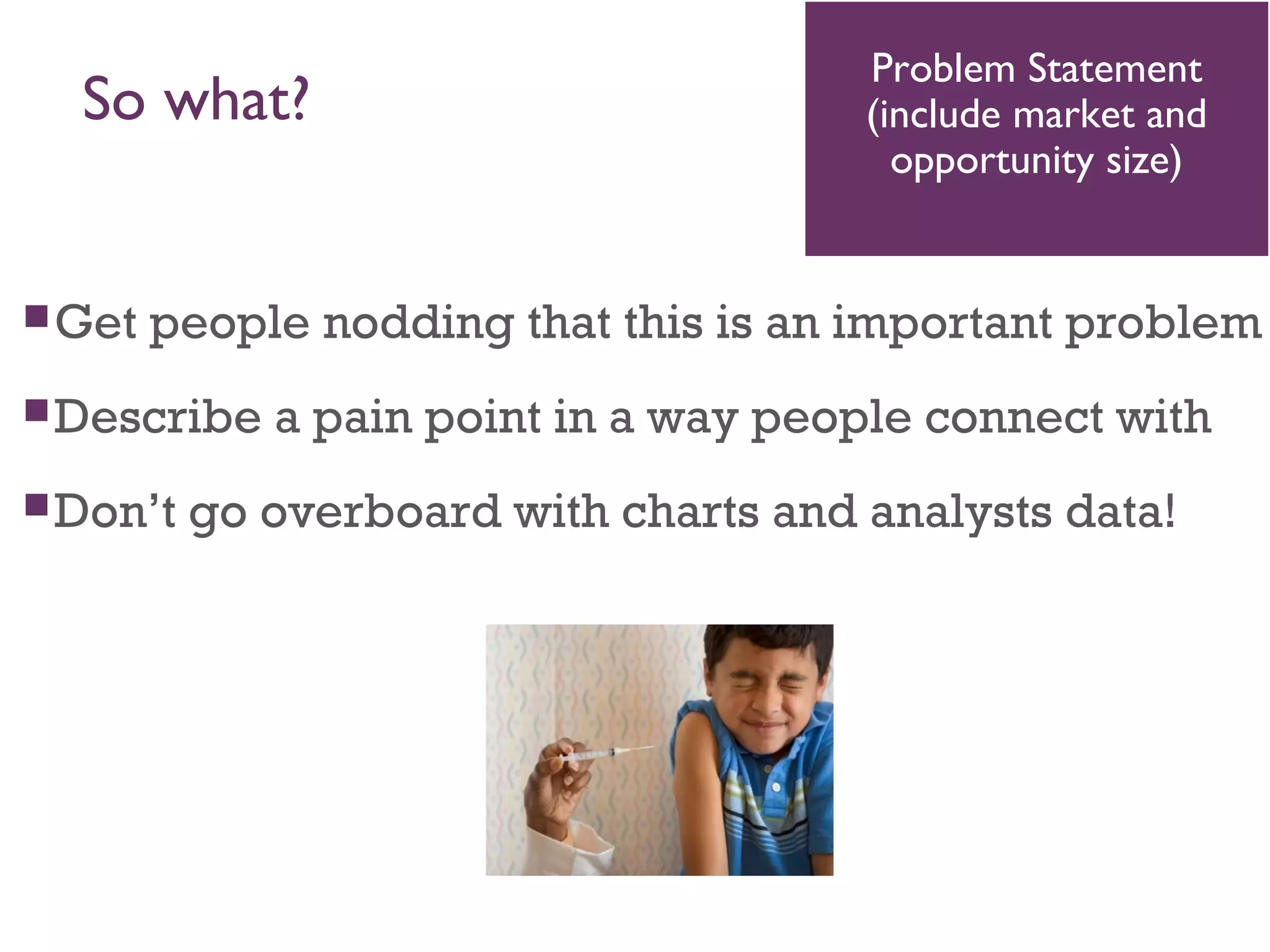 So what?
Get people nodding that this is an important problem
Describe a pain point in a way people connect with
Don’t go overboard with charts and analysts data!
Problem Statement
(include market and
opportunity size)
 