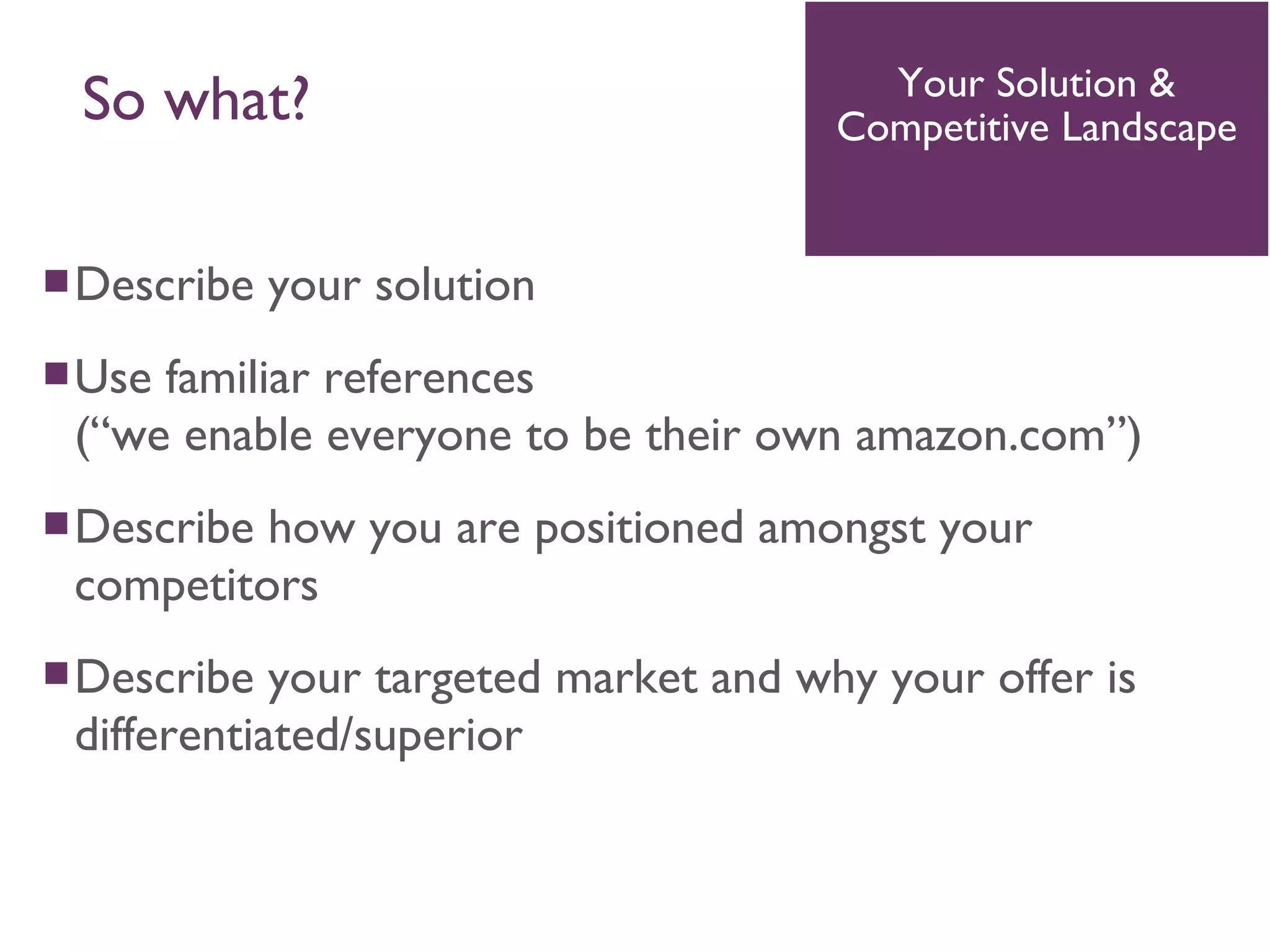 Describe your solution
Use familiar references
(“we enable everyone to be their own amazon.com”)
Describe how you are positioned amongst your
competitors
Describe your targeted market and why your offer is
differentiated/superior
Your Solution &
Competitive Landscape
So what?
 