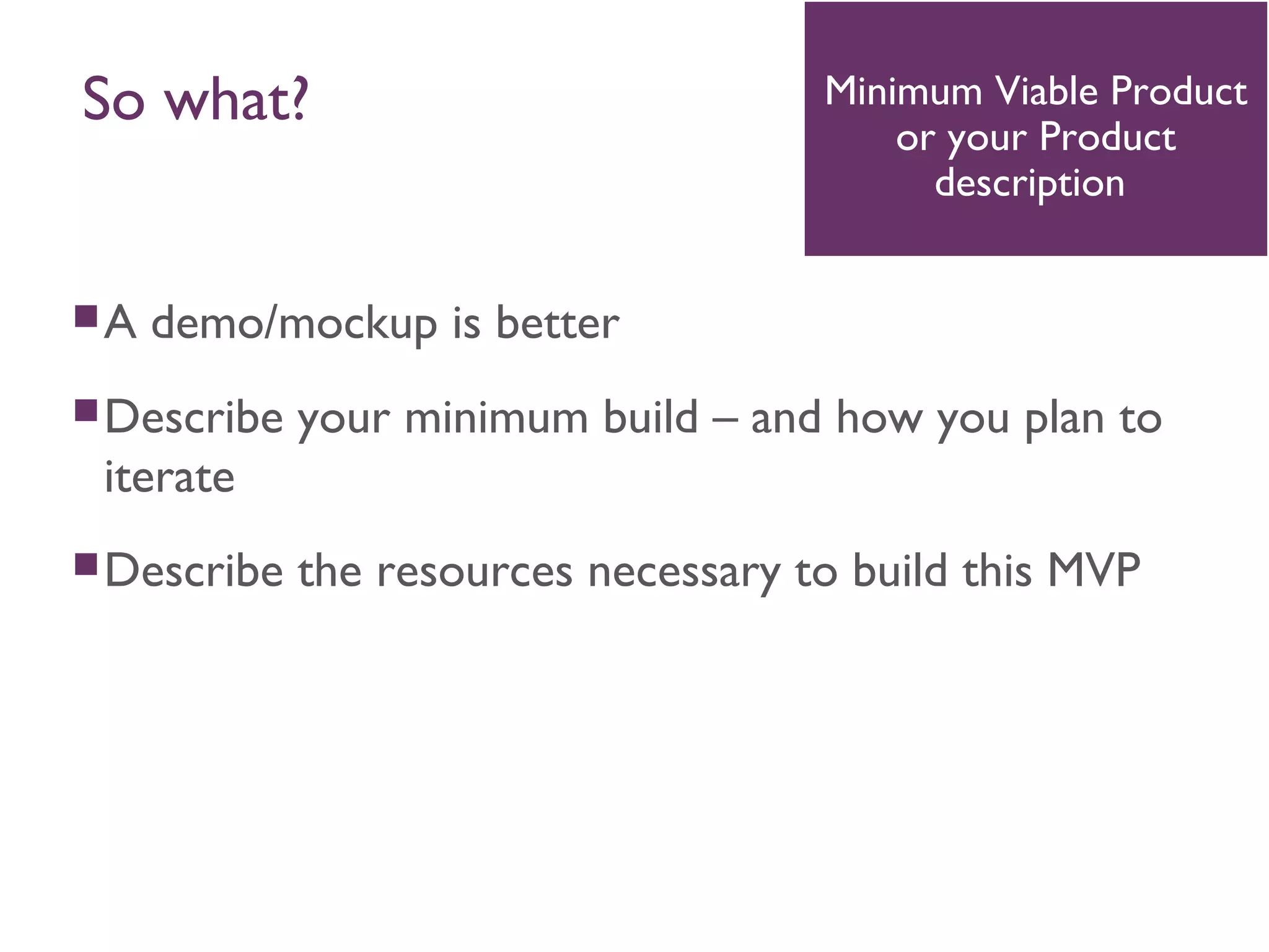 A demo/mockup is better
Describe your minimum build – and how you plan to
iterate
Describe the resources necessary to build this MVP
Minimum Viable Product
or your Product
description
So what?
 