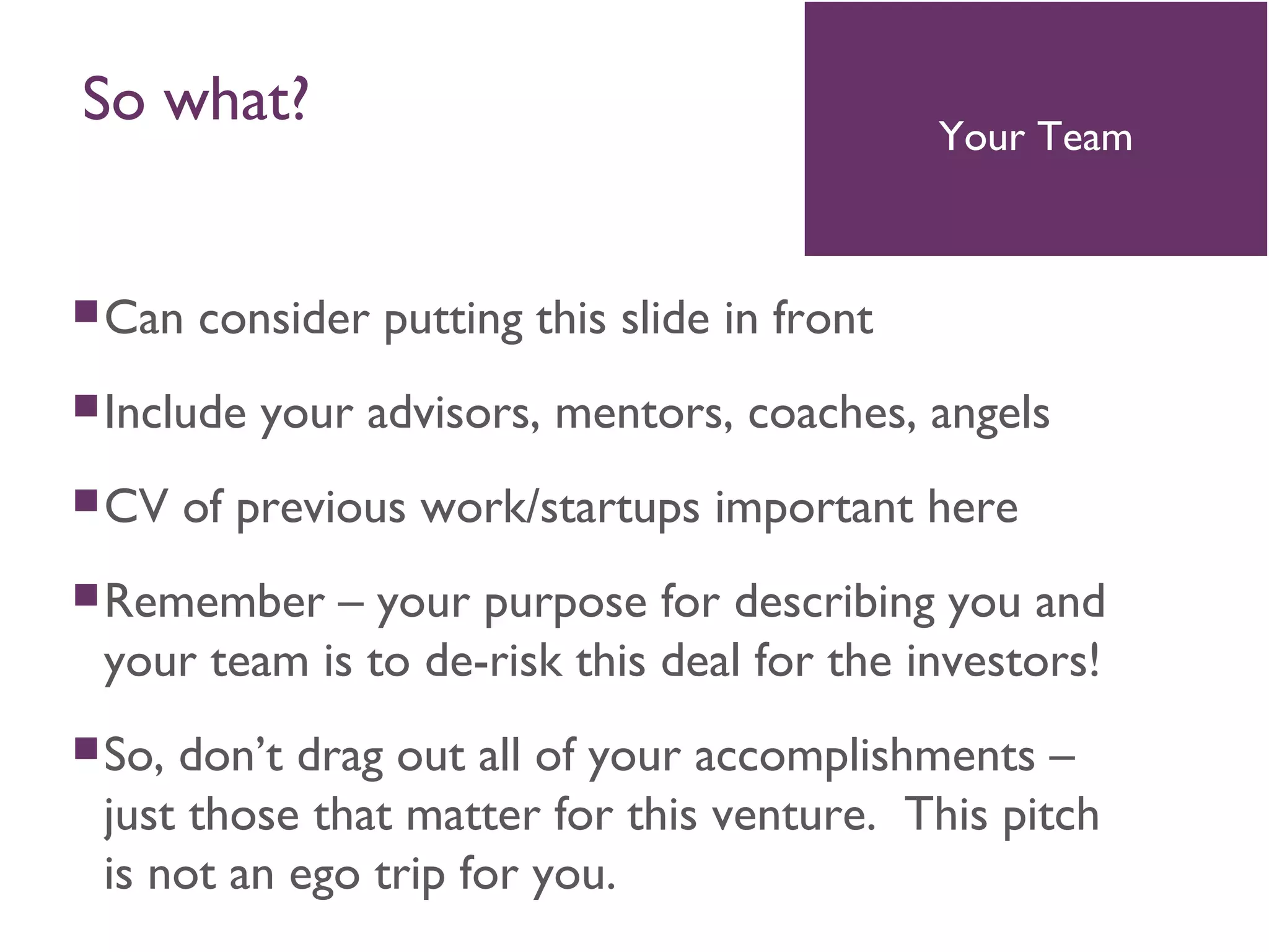 Can consider putting this slide in front
Include your advisors, mentors, coaches, angels
CV of previous work/startups important here
Remember – your purpose for describing you and
your team is to de-risk this deal for the investors!
So, don’t drag out all of your accomplishments –
just those that matter for this venture. This pitch
is not an ego trip for you.
Your Team
So what?
 