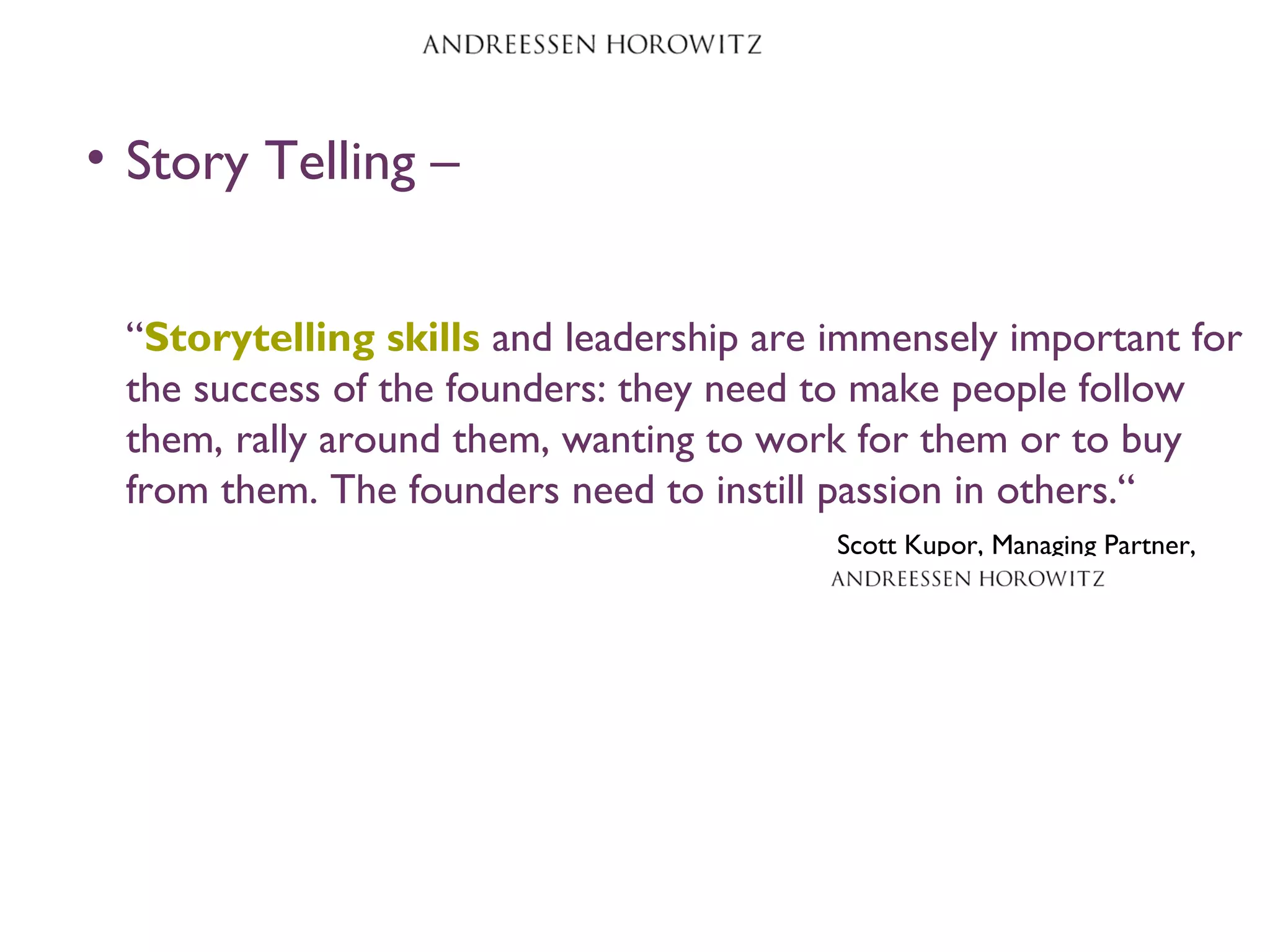 • Story Telling –
“Storytelling skills and leadership are immensely important for
the success of the founders: they need to make people follow
them, rally around them, wanting to work for them or to buy
from them. The founders need to instill passion in others.“
Scott Kupor, Managing Partner,
 