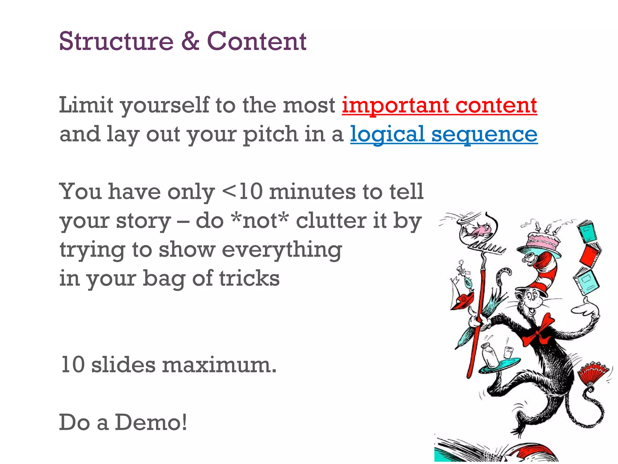 Structure & Content
Limit yourself to the most important content
and lay out your pitch in a logical sequence
You have only <10 minutes to tell
your story – do *not* clutter it by
trying to show everything
in your bag of tricks
10 slides maximum.
Do a Demo!
 