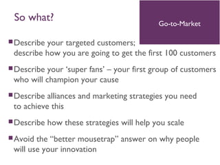 Describe your targeted customers;
describe how you are going to get the first 100 customers
Describe your ‘super fans’ – your first group of customers
who will champion your cause
Describe alliances and marketing strategies you need
to achieve this
Describe how these strategies will help you scale
Avoid the “better mousetrap” answer on why people
will use your innovation
Go-to-Market
So what?
 