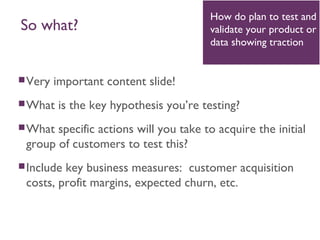 Very important content slide!
What is the key hypothesis you’re testing?
What specific actions will you take to acquire the initial
group of customers to test this?
Include key business measures: customer acquisition
costs, profit margins, expected churn, etc.
How do plan to test and
validate your product or
data showing traction
So what?
 