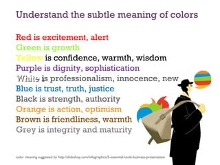 Understand the subtle meaning of colors
Red is excitement, alert
Green is growth
Yellow is confidence, warmth, wisdom
Purple is dignity, sophistication
WhiteWhite iis professionalism, innocence, new
Blue is trust, truth, justice
Black is strength, authority
Orange is action, optimism
Brown is friendliness, warmth
Grey is integrity and maturity
color meaning suggested by http://slideshop.com/infographics/5-essential-tools-business-presentation
 
