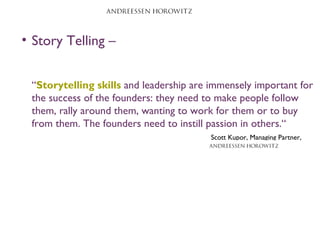 • Story Telling –
“Storytelling skills and leadership are immensely important for
the success of the founders: they need to make people follow
them, rally around them, wanting to work for them or to buy
from them. The founders need to instill passion in others.“
Scott Kupor, Managing Partner,
 