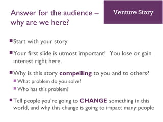 Answer for the audience –
why are we here?
Start with your story
Your first slide is utmost important! You lose or gain
interest right here.
Why is this story compelling to you and to others?
 What problem do you solve?
 Who has this problem?
 Tell people you’re going to CHANGE something in this
world, and why this change is going to impact many people
Venture Story
 