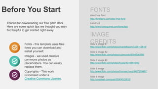 Before You Start

FONTS
Aleo Free Font

http://fontfabric.com/aleo-free-font/

Thanks for downloading our free pitch deck.
Here are some quick tips we thought you may
find helpful to get started right away.

Fonts - this template uses free
fonts you can download and
install yourself.
Images - we used creative
commons photos as
placeholders. You can easily
replace them.
Copyrights - This work
is licensed under a
Creative Commons License.

Lato Font
http://www.fontsquirrel.com/fonts/lato

IMAGE
CREDITS

Slide 2 image #1
http://www.flickr.com/photos/chantelbeam/3325112816/
Slide 2 image #2
http://www.flickr.com/photos/cubmundo/6184306158/
Slide 2 image #3
http://www.flickr.com/photos/kryziz/4316961646/
Slide 5 image
http://www.flickr.com/photos/thomaschung/9407289467/
Slide 8 image
http://unsplash.com/post/55904523633/

 