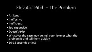 Elevator Pitch – The Problem
• An issue
• Ineffective
• Inefficient
• Too expensive
• Doesn’t exist
• Whatever the case may be, tell your listener what the
problem is and tell them quickly
• 10-15 seconds or less
 