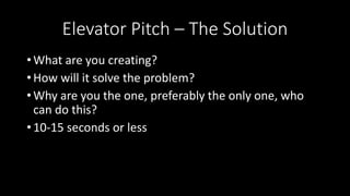 Elevator Pitch – The Solution
• What are you creating?
• How will it solve the problem?
• Why are you the one, preferably the only one, who
can do this?
• 10-15 seconds or less
 