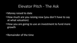 Elevator Pitch - The Ask
• Money raised to date
• How much are you raising now (you don’t have to say
at what valuation)
• How you are going to use an investment to fund more
growth
• Remainder of the time
 