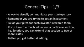 General Tips – 1/3
• A way to visually communicate your startup story
• Remember you are trying to get an investment
• Tailor your pitch for each investor; research them
• If you have too much info about a particular section,
i.e. Solution, you can extend that section to two or
more slides
• Better yet, get better at editing
 