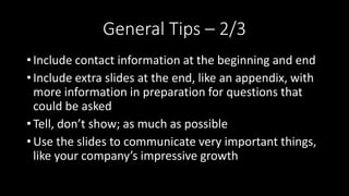 General Tips – 2/3
• Include contact information at the beginning and end
• Include extra slides at the end, like an appendix, with
more information in preparation for questions that
could be asked
• Tell, don’t show; as much as possible
• Use the slides to communicate very important things,
like your company’s impressive growth
 