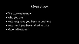Overview
• The story up to now
• Who you are
• How long have you been in business
• How much you have raised to date
• Major Milestones
 