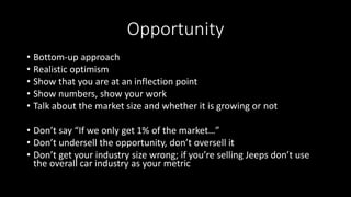 Opportunity
• Bottom-up approach
• Realistic optimism
• Show that you are at an inflection point
• Show numbers, show your work
• Talk about the market size and whether it is growing or not
• Don’t say “If we only get 1% of the market…”
• Don’t undersell the opportunity, don’t oversell it
• Don’t get your industry size wrong; if you’re selling Jeeps don’t use
the overall car industry as your metric
 