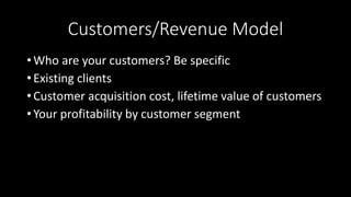Customers/Revenue Model
• Who are your customers? Be specific
• Existing clients
• Customer acquisition cost, lifetime value of customers
• Your profitability by customer segment
 