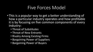 Five Forces Model
• This is a popular way to get a better understanding of
how a particular industry operates and how profitable
it is by focusing on five common components of every
industry:
• Threat of Substitutes
• Threat of New Entrants
• Rivalry Among Existing Firms
• Bargaining Power of Suppliers
• Bargaining Power of Buyers
 