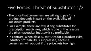 Five Forces: Threat of Substitutes 1/2
• The price that consumers are willing to pay for a
product depends in part on the availability of
substitute products.
• For example, there are few, if any, substitutes for
prescription medicines, which is one of the reasons
the pharmaceutical industry is so profitable.
• In contrast, when close substitutes for a product exist,
industry profitability is suppressed, because
consumers will opt out if the price gets too high.
 