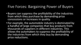 Five Forces: Bargaining Power of Buyers
• Buyers can suppress the profitability of the industries
from which they purchase by demanding price
concessions or increases in quality.
• For example, the automobile industry is dominated by
a handful of large companies that buy products from
thousands of suppliers in different industries. This
allows the automakers to suppress the profitability of
the industries from which they buy by demanding
price reductions.
 