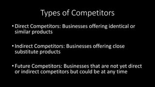 Types of Competitors
• Direct Competitors: Businesses offering identical or
similar products
• Indirect Competitors: Businesses offering close
substitute products
• Future Competitors: Businesses that are not yet direct
or indirect competitors but could be at any time
 