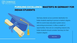 More Info
PURSUING EXCELLENCE: MASTER'S IN GERMANY FOR
INDIAN STUDENTS
Germany stands out as a premier destination for
Indian students aspiring to pursue a master's degree.
With its world-class education system and a
welcoming environment, it offers a wealth of
opportunities. Here are six compelling reasons why
Indian students should consider Germany for their
master's degree:
 
