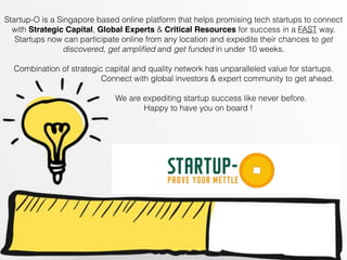 Startup-O is a Singapore based online platform that helps promising tech startups to connect
with Strategic Capital, Global Experts & Critical Resources for success in a FAST way.
Startups now can participate online from any location and expedite their chances to get
discovered, get ampliﬁed and get funded in under 10 weeks.
Combination of strategic capital and quality network has unparalleled value for startups.
Connect with global investors & expert community to get ahead.
We are expediting startup success like never before.
Happy to have you on board !
 