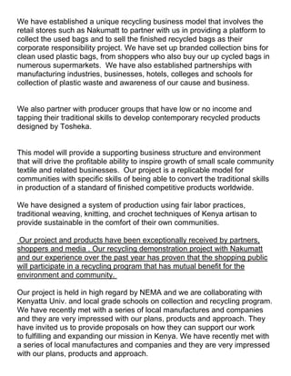 We have established a unique recycling business model that involves the
retail stores such as Nakumatt to partner with us in providing a platform to
collect the used bags and to sell the finished recycled bags as their
corporate responsibility project. We have set up branded collection bins for
clean used plastic bags, from shoppers who also buy our up cycled bags in
numerous supermarkets. We have also established partnerships with
manufacturing industries, businesses, hotels, colleges and schools for
collection of plastic waste and awareness of our cause and business.


We also partner with producer groups that have low or no income and
tapping their traditional skills to develop contemporary recycled products
designed by Tosheka.


This model will provide a supporting business structure and environment
that will drive the profitable ability to inspire growth of small scale community
textile and related businesses. Our project is a replicable model for
communities with specific skills of being able to convert the traditional skills
in production of a standard of finished competitive products worldwide.

We have designed a system of production using fair labor practices,
traditional weaving, knitting, and crochet techniques of Kenya artisan to
provide sustainable in the comfort of their own communities.

 Our project and products have been exceptionally received by partners,
shoppers and media . Our recycling demonstration project with Nakumatt
and our experience over the past year has proven that the shopping public
will participate in a recycling program that has mutual benefit for the
environment and community.

Our project is held in high regard by NEMA and we are collaborating with
Kenyatta Univ. and local grade schools on collection and recycling program.
We have recently met with a series of local manufactures and companies
and they are very impressed with our plans, products and approach. They
have invited us to provide proposals on how they can support our work
to fulfilling and expanding our mission in Kenya. We have recently met with
a series of local manufactures and companies and they are very impressed
with our plans, products and approach.
 