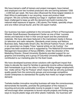 We have trained a staff of trainers and project managers; have trained
and employed over two hundred producers who are earning between 1200
– 2,000 ksh per week. We have also influenced the three largest retailers in
East Africa to participate in our recycling, reuse and product retail
program. We are currently retailing our bags in eighteen stores and have
been challenged to keep up with the demand and build inventory the
national retail exposure of approx. ( 80) stores,The Hotels, specialty shops
and one million annual tourist ,and the US export market.


Our business has been published in the University of Penn of Pennsylvania
Wharton Small Business Development Center as one of their ‘success
stories and featured in their in their annual report and the promotional
materials. We have also been featured in the mainstream media in Kenya,
(in television and radio networks, Standards smart money and Nations
Business daily, Nakumatts Smart Life), the Ethical Fashion Forum, UK and
in an upcoming Los Angles Times “special article on Up Cycling”. Our
project has been endorsed and is supported by The National Environmental
Management Association of Kenya (NEMA). Under the direction of the
Marketing Director, Drexel University Students provided support for our
graphics and branding and a group of Columbia University MBA students
contributed to our marketing plan for the East Coast.

We have developed business driven solutions with significant impact that
helps to elevate the need for families to generate income without deserting
their homesteads to go to the cities in hopes of finding meager employment.
Our motto will be ‘Pay for Product’ which means that we will only purchase
quality goods from the community groups and encourage competitive
cluster enterprises to standardize the quality that meets our target market
demand.


Tosheka textiles innovative recycling business will raise the consciousness,
demonstrate the benefits, promote the participation of the masses in
recycling and provide sustainable income to people in need. This business
will encourage other companies to launch recycle projects and finding new
ways to recycle plastic bags and other plastic materials. Our business will
 