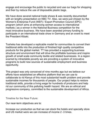 engage and encourage the public to recycled and use our bags for shopping
and their by reduce the use of disposable plastic bags.

We have done several national trade shows & was recently documented
with an lengthy presentation on KBC TV. Also, we were just chosen by the
Women's Enterprise Fund (WEF) / Export Promotion Council (EPC)
program (which aims at enhancing women access to international
markets ) as a winner in the National Business competition for the
most innovative business. We have been awarded primary funding to
participate in an international trade show in Germany and an event to meet
the President Kibaki.


Tosheka has developed a replicable model for communities to convert their
traditional skills into the production of finished high quality competitive
products for the global market. TT has provided a supporting business
structure and environment that will drive the profitable business and inspire
growth of small scale community textile and related businesses. In a region
scarred by intractable poverty we are providing a system of innovative
programs to build new sources of sustainable employment and business
opportunity.

This project was only conceived of nine months ago but we believe our
efforts have established an effective platform that we can use to
collaborate to rid Kenya of this most substantial health problem and provide
sustainable incomes for thousands of people. Our project helps to restore
traditional skills, provide a living wage for hundreds of producers and help
rid our community of this polluting health hazard. We are an ethical and
progressive company, committed to the sustainable development of Africa.


Timeline for the Near Future:
Our near-term objectives are to:

Increase our production as that we can stock the hotels and specialty store
and US market were we can increase of income 2 -3 times.
 