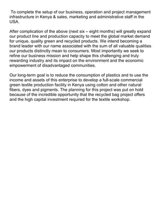 To complete the setup of our business, operation and project management
infrastructure in Kenya & sales, marketing and administrative staff in the
USA.

After complication of the above (next six – eight months) will greatly expand
our product line and production capacity to meet the global market demand
for unique, quality green and recycled products. We intend becoming a
brand leader with our name associated with the sum of all valuable qualities
our products distinctly mean to consumers. Most importantly we seek to
refine our business mission and help shape this challenging and truly
rewarding industry and its impact on the environment and the economic
empowerment of disadvantaged communities.

Our long-term goal is to reduce the consumption of plastics and to use the
income and assets of this enterprise to develop a full-scale commercial
green textile production facility in Kenya using cotton and other natural
fibers, dyes and pigments. The planning for this project was put on hold
because of the incredible opportunity that the recycled bag project offers
and the high capital investment required for the textile workshop.
 
