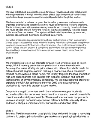 Slide 3

We have established a replicable system for reuse, recycling and retail collaboration
with major retailers in Kenya to collect clean plastic bags and produce hand crafted
high fashion bags, accessories and household products for the global market.

We have establish a national program that includes government and community
organized cleanups and collection activities, reuse and incentive recycling programs.
The incentive system will provide monetary rewards for community based collection
and reuse of bags and will mirror the “system” that has successfully removed plastic
bottle waste from our streets. This system will be funded by retailers, government,
business sponsors and the income generated by recycling.

Our value proposition is established through our exclusive line of high fashion hand
crafted bags & accessories made with eco- friendly materials & processes that provide
long-term employment for hundreds of poor woman. Our customers appreciate the
sum of values that our product & compelling story offers. We can currently produce
thousand bags a month which intern removes two tons of plastic waste from the
environment.

Slide 4

We are beginning to sell our products through retail, wholesale and on line in
Kenya, USA & recently presented our products at a major trade show in
Germany. Our sales strategy is price driven with different products made for
different market segments and in making a connection of our clienteles’
product needs with our brand name. We initially targeted the local market of
high-end supermarkets and tourists with disposal incomes and that are
fashion and / or environmentally conscious. We are now securing orders for
export to the USA for spring and summer 2013 and expanding our
production to meet this broader export market.

Our primary target customers are in the moderate-to-upper moderate
income level fashion conscious customers that may also be environmentally
conscious and socially responsible. These customers access our products
from our strategic partners’ supermarket retailers, hotels, specialty stores
and tourist shops, exhibition shows, our website and online store.


Slide 5
Tosheka Textiles uses clean used plastic bags collected through a recycling
partnership project primarily with supermarkets and packaging industries to
 