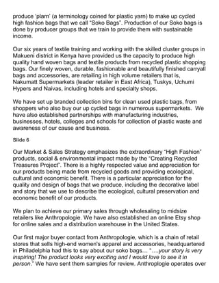 produce ‘plarn’ (a terminology coined for plastic yarn) to make up cycled
high fashion bags that we call “Soko Bags”. Production of our Soko bags is
done by producer groups that we train to provide them with sustainable
income.

Our six years of textile training and working with the skilled cluster groups in
Makueni district in Kenya have provided us the capacity to produce high
quality hand woven bags and textile products from recycled plastic shopping
bags. Our finely woven, durable, fashionable and beautifully finished carryall
bags and accessories, are retailing in high volume retailers that is,
Nakumatt Supermarkets (leader retailer in East Africa), Tuskys, Uchumi
Hypers and Naivas, including hotels and specialty shops.

We have set up branded collection bins for clean used plastic bags, from
shoppers who also buy our up cycled bags in numerous supermarkets. We
have also established partnerships with manufacturing industries,
businesses, hotels, colleges and schools for collection of plastic waste and
awareness of our cause and business.

Slide 6

Our Market & Sales Strategy emphasizes the extraordinary “High Fashion”
products, social & environmental impact made by the “Creating Recycled
Treasures Project”. There is a highly respected value and appreciation for
our products being made from recycled goods and providing ecological,
cultural and economic benefit. There is a particular appreciation for the
quality and design of bags that we produce, including the decorative label
and story that we use to describe the ecological, cultural preservation and
economic benefit of our products.

We plan to achieve our primary sales through wholesaling to midsize
retailers like Anthropologie. We have also established an online Etsy shop
for online sales and a distribution warehouse in the United States.

Our first major buyer contact from Anthropologie, which is a chain of retail
stores that sells high-end women's apparel and accessories, headquartered
in Philadelphia had this to say about our soko bags… “….your story is very
inspiring! The product looks very exciting and I would love to see it in
person.” We have sent them samples for review. Anthroplogie operates over
 