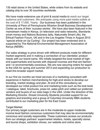 135 retail stores in the United States, while orders from its website and
catalog ship to over 30 countries worldwide.

We have made extensive use of print & social media to reach our target
audience and customers. We anticipate using more paid media outlets at
the cost of $ 17,000. Yearly. Our business has been published in the
University of Penn of Pennsylvania Wharton Small Business Development
Center as one of their ‘success stories’. We have also been featured in the
mainstream media in Kenya, (in television and radio networks, Standards
smart money and Nations Business daily, Nakumatts Smart Life), the
Ethical Fashion Forum, UK and in the Los Angeles Times in August 2012
“special article on Up Cycling”. Our project has been endorsed and is
supported by The National Environmental Management Association of
Kenya (NEMA)

Our sales strategy is price driven with different products made for different
market segments and in making a connection of our clienteles’ product
needs with our brand name. We initially targeted the local market of high-
end supermarkets and tourists with disposal incomes and that are fashion
and / or environmentally conscious. We are now securing orders for export
to the USA for spring and summer 2013 and expanding our production to
meet this broader export market.

In our first six months we hired services of a marketing consultant with
experience in fashion merchandising for high-end stores to develop our
branding, market strategy and plan. At end of this consultancy we
developed our initial product line and marketing tools such as the look book
/ catalogue, label, brochures, press kit, sales pitch and vetted our preferred
vendors and buyers of our soko bags in the USA. Under the direction of the
Marketing Director, Drexel University Students provided support for our
graphics and branding and a group of Columbia University MBA students
contributed to our marketing plan for the East Coast.

Target Market:
Our primary target customers are in the moderate-to-upper moderate
income level fashion conscious customers that may also be environmentally
conscious and socially responsible. These customers access our products
from our strategic partners’ supermarket retailers, hotels, specialty stores
and tourist shops, exhibition shows, our website and online store.
 
