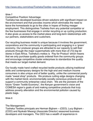 http://www.etsy.com/shop/ToshekaTextiles www.toshekadesigns.com


Slide 7
Competitive Position/ Advantage:
Tosheka has developed business driven solutions with significant impact on
the environment and that provides income which eliminates the need to
leave the homesteads to go to the cities in hopes of finding meager
employment. This distinguishes Tosheka from any potential competitor or
the few businesses that engage in similar recycling or up cycling production.
It also gives us access to the market place and long-term relationships with
our partners, stakeholders and customers.

Our recycling business model is unique because it involves the government,
corporations and the community in participating and engaging in a ‘green’
economy. Our producer groups are attracted to our capacity to sell their
products through the major supermarkets with more than of (73) big lot
stores in East Africa. Tosheka’s mottos is ‘Pay for Product’ which means
that we only purchase quality goods ordered from the community groups
and encourage competitive cluster enterprises to standardize the quality
that meets our target market demand.

Our locally made hand crafted recycled textile products utilizing traditional
skills and contemporary designs for the high end and medium income
consumers is also unique and of better quality, unlike the commercial poorly
made “sweat shop” products. We produce cutting edge designs changing
with the market trend, environmentally socially conscious products and
support a community enterprise value chain. We are the pioneers of the
future “Green Textile Economy”, the Kenyan government’s vision and
COMESA region’s goals of and making competitive products that truly
address poverty alleviation and the environmental pollution caused by
plastic bags.

Slide 8


The Management:
Tosheka Textiles principals are Herman Bigham – (CEO), Lucy Bigham -
(COO) and Nyokabi Mwangi (Associate Director) seasoned business
developers and managers. The CEO has a wealth of experience in
 