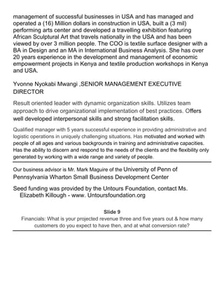 management of successful businesses in USA and has managed and
operated a (16) Million dollars in construction in USA, built a (3 mil)
performing arts center and developed a travelling exhibition featuring
African Sculptural Art that travels nationally in the USA and has been
viewed by over 3 million people. The COO is textile surface designer with a
BA in Design and an MA in International Business Analysis. She has over
20 years experience in the development and management of economic
empowerment projects in Kenya and textile production workshops in Kenya
and USA.

Yvonne Nyokabi Mwangi ,SENIOR MANAGEMENT EXECUTIVE
DIRECTOR
Result oriented leader with dynamic organization skills. Utilizes team
approach to drive organizational implementation of best practices. Offers
well developed interpersonal skills and strong facilitation skills.
Qualified manager with 5 years successful experience in providing administrative and
logistic operations in uniquely challenging situations. Has motivated and worked with
people of all ages and various backgrounds in training and administrative capacities.
Has the ability to discern and respond to the needs of the clients and the flexibility only
generated by working with a wide range and variety of people.

Our business advisor is Mr. Mark Maguire of the University of Penn of
Pennsylvania Wharton Small Business Development Center
Seed funding was provided by the Untours Foundation, contact Ms.
  Elizabeth Killough - www. Untoursfoundation.org

                                        Slide 9
   Financials: What is your projected revenue three and five years out & how many
        customers do you expect to have then, and at what conversion rate?
 