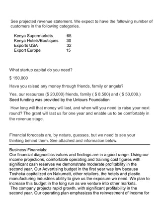 See projected revenue statement. We expect to have the following number of
customers in the following categories.

  Kenya Supermarkets           65
  Kenya Hotels/Boutiques       30
  Exports USA                  32
  Export Europe                15



What startup capital do you need?
$ 150,000
Have you raised any money through friends, family or angels?
Yes, our resources ($ 20,000) friends, family ( $ 8.500) and ( $ 50,000.)
Seed funding was provided by the Untours Foundation
 How long will that money will last, and when will you need to raise your next
round? The grant will last us for one year and enable us to be comfortably in
the revenue stage.


Financial forecasts are, by nature, guesses, but we need to see your
thinking behind them. See attached and information below.

Business Financials:
Our financial diagnostics values and findings are in a good range. Using our
income projections, comfortable operating and training cost figures with
significant cash reserves we demonstrate moderate profitability in the
second year. Our Advertising budget in the first year was low because
Tosheka capitalized on Nakumatt, other retailers, the hotels and plastic
manufacturing industries ability to give us the exposure we need. We plan to
increase this budget in the long run as we venture into other markets.
 The company projects rapid growth, with significant profitability in the
second year. Our operating plan emphasizes the reinvestment of income for
 