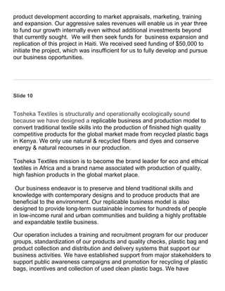 product development according to market appraisals, marketing, training
and expansion. Our aggressive sales revenues will enable us in year three
to fund our growth internally even without additional investments beyond
that currently sought. We will then seek funds for business expansion and
replication of this project in Haiti. We received seed funding of $50,000 to
initiate the project, which was insufficient for us to fully develop and pursue
our business opportunities.




Slide 10


Tosheka Textiles is structurally and operationally ecologically sound
because we have designed a replicable business and production model to
convert traditional textile skills into the production of finished high quality
competitive products for the global market made from recycled plastic bags
in Kenya. We only use natural & recycled fibers and dyes and conserve
energy & natural recourses in our production.

Tosheka Textiles mission is to become the brand leader for eco and ethical
textiles in Africa and a brand name associated with production of quality,
high fashion products in the global market place.

 Our business endeavor is to preserve and blend traditional skills and
knowledge with contemporary designs and to produce products that are
beneficial to the environment. Our replicable business model is also
designed to provide long-term sustainable incomes for hundreds of people
in low-income rural and urban communities and building a highly profitable
and expandable textile business.

Our operation includes a training and recruitment program for our producer
groups, standardization of our products and quality checks, plastic bag and
product collection and distribution and delivery systems that support our
business activities. We have established support from major stakeholders to
support public awareness campaigns and promotion for recycling of plastic
bags, incentives and collection of used clean plastic bags. We have
 