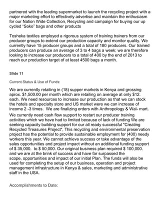 partnered with the leading supermarket to launch the recycling project with a
major marketing effort to effectively advertise and maintain the enthusiasm
for our Nation Wide Collection, Recycling and campaign for buying our up
cycled “Soko” bags and other products

Tosheka textiles employed a rigorous system of training trainers from our
producer groups to extend our production capacity and monitor quality. We
currently have 15 producer groups and a total of 180 producers. Our trained
producers can produce an average of 3 to 4 bags a week; we are therefore
looking to increase our producers to a total of 400 by the end of 2013 to
reach our production target of at least 4500 bags a month.


Slide 11

Current Status & Use of Funds:

We are currently retailing in (18) supper markets in Kenya and grossing
aprox. $1,500.00 per month which are retailing on average at only $12.
each. We need resources to increase our production as that we can stock
the hotels and specialty store and US market were we can increase of
income 2 -3 times. We are finalizing orders with Anthropology & Wal- mart.
We currently need cash flow support to restart our producer training
activities which we have had to limited because of lack of funding We are
seeking capacity building support for our all ready successful "Creating
Recycled Treasures Project", This recycling and environmental preservation
project has the potential to provide sustainable employment for (400) needy
workers this year. We cannot achieve success or take advantage of the
sales opportunities and project impact without an additional funding support
of $ 35,000. to $ 50,000. Our original business plan required $ 100,000.
and we are at the brink of success and have far surpassed the
scope, opportunities and impact of our initial Plan. The funds will also be
used for completing the setup of our business, operation and project
management infrastructure in Kenya & sales, marketing and administrative
staff in the USA.


Accomplishments to Date:
 