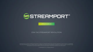 JOIN THE STREAMPORT REVOLUTION!
This document is strictly confidential and private in nature. It is intended solely for the use of the individual or entity to whom it is addressed.
If you have received this in error please notify us immediately. You may not copy, distribute or reproduce in whole or in part, nor pass it to any
third parties. You are also unable to use it for any purpose or disclose its contents to any other person.
© STREAMPORT Inc. All Rights Reserved
PITCH DECK
 