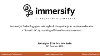 Immersify’s Technology gives existingbooks/magazine/print media/merchandise
a “Second Life"by providing additional interactive content.
Seeking for $75K for a 10% Stake
14th December 2016
Facebook.com/StudyMarvel www.studymarvel.com F6s.com/StudyMarvel
 