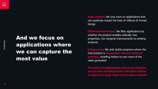 Confidential
And we focus on
applications where
we can capture the
most value
16
High Impact: We only work on applications that
can positively impact the lives of millions of human
beings
Differentiated Value: We filter applications by
whether the product enables radically new
properties, not marginal improvements to existing
products
Uniqueness: We only tackle programs where the
final product is impossible without Aether’s
proteins, enabling Aether to own more of the
value generated
Focusing on applications where our proteins
are the key enabling factor will allow Aether
to capture a large share of the value created
 