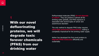 Confidential
Perfluorinated molecules (PFAS) do not degrade
in nature. They are present in almost all the
drinking water globally, and PFAS exposure is
associated with several types of cancer and
autoimmune disorders
18
The only method to degrade PFAS today requires
ultra-high pressures/temperatures, making it
completely impractical for the drinking water supply
Aether has developed the first novel proteins to
degrade PFAS molecules efficiently and
sustainably
1
With our novel
defluorinating
proteins, we will
degrade toxic
forever chemicals
(PFAS) from our
drinking water
 