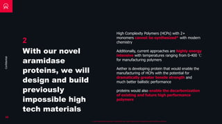 Confidential
High Complexity Polymers (HCPs) with 2+
monomers cannot be synthesized* with modern
chemistry
19
* in any meaningful quantities, technically you could make ng level quantities with additive synthesis
Additionally, current approaches are highly energy
intensive with temperatures ranging from 0-400 ℃
for manufacturing polymers
Aether is developing protein that would enable the
manufacturing of HCPs with the potential for
dramatically greater tensile strength and
much better ballistic performance
proteins would also enable the decarbonization
of existing and future high performance
polymers
2
With our novel
aramidase
proteins, we will
design and build
previously
impossible high
tech materials
 