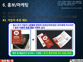 #1. 온라인 자동차 동호회
#2. 파워블로거, 중고차 딜러, 유명 포털 및 핫플레이스와의 제휴
#3. 가입자 추천 제도
6. 홍보/마케팅
 출시 초기 가입자 1만명에 한하여 추천인/피추천인 모두에게 카스티커
+ 홍보 리플렛 무료 발송 이벤트 실시
+
제작 및 배송단가 700 * 1만명 = 초기 홍보비용 7,000,000
“기존 고객을 마케팅 도구로 활용하는
추천 마케팅은 사업을 성장시키기 위한
가장 좋은 전략 중의 하나다.”
Brenda Stoltz, Ariad Partners CEO
 