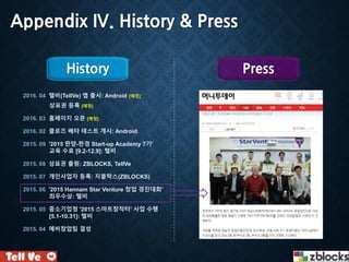 Appendix IV. History & Press
2016. 04 텔비(TellVe) 앱 출시: Android [예정]
상표권 등록 [예정]
2016. 03 홈페이지 오픈 [예정]
2016. 02 클로즈 베타 테스트 개시: Android
2015. 09 '2015 한양-한경 Start-up Academy 7기'
교육 수료 [9.2-12.9]: 텔비
2015. 08 상표권 출원: ZBLOCKS, TellVe
2015. 07 개인사업자 등록: 지블락스(ZBLOCKS)
2015. 06 '2015 Hannam Star Venture 창업 경진대회'
최우수상: 텔비
2015. 05 중소기업청 '2015 스마트창작터' 사업 수행
[5.1-10.31]: 텔비
2015. 04 예비창업팀 결성
History Press
 